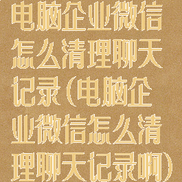 电脑企业微信怎么清理聊天记录(电脑企业微信怎么清理聊天记录啊)