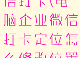 电脑企业微信打卡(电脑企业微信打卡定位怎么修改位置)