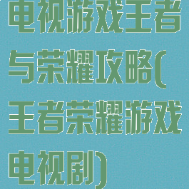 电视游戏王者与荣耀攻略(王者荣耀游戏电视剧)