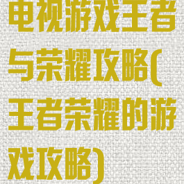 电视游戏王者与荣耀攻略(王者荣耀的游戏攻略)