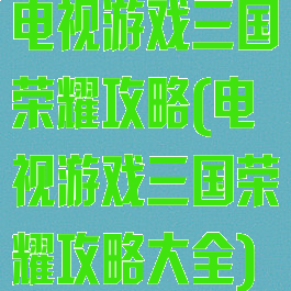 电视游戏三国荣耀攻略(电视游戏三国荣耀攻略大全)