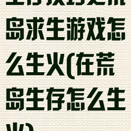 生存技巧之荒岛求生游戏怎么生火(在荒岛生存怎么生火)