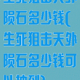 生死狙击天外陨石多少钱(生死狙击天外陨石多少钱可以抽到)