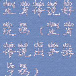 生肖传说好玩吗(生肖传说出手游了吗)