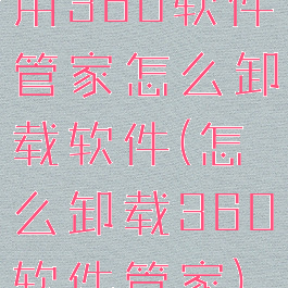 用360软件管家怎么卸载软件(怎么卸载360软件管家)