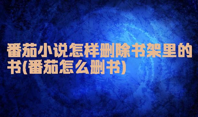 番茄小说怎样删除书架里的书(番茄怎么删书)