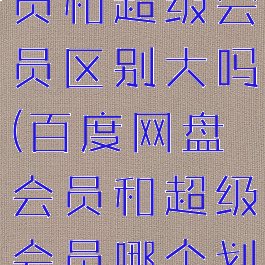 百度网盘会员和超级会员区别大吗(百度网盘会员和超级会员哪个划算)