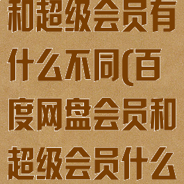 百度网盘会员和超级会员有什么不同(百度网盘会员和超级会员什么区别)