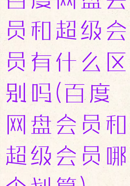 百度网盘会员和超级会员有什么区别吗(百度网盘会员和超级会员哪个划算)