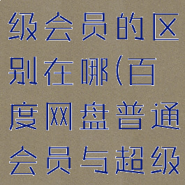 百度网盘普通会员和超级会员的区别在哪(百度网盘普通会员与超级会员有什么区别)