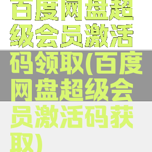 百度网盘超级会员激活码领取(百度网盘超级会员激活码获取)