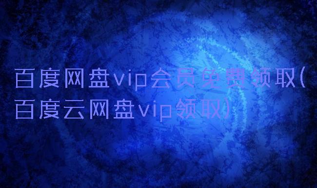 百度网盘vip会员免费领取(百度云网盘vip领取)
