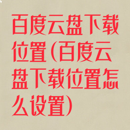 百度云盘下载位置(百度云盘下载位置怎么设置)