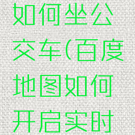 百度地图如何坐公交车(百度地图如何开启实时公交)