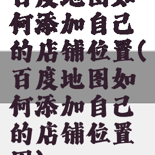 百度地图如何添加自己的店铺位置(百度地图如何添加自己的店铺位置图)
