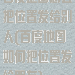 百度地图怎么把位置发给别人(百度地图如何把位置发给朋友)
