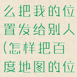 百度地图怎么把我的位置发给别人(怎样把百度地图的位置发过去)