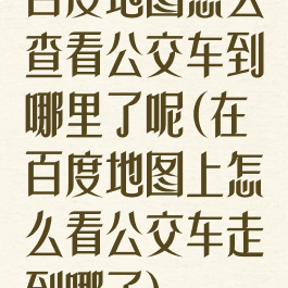 百度地图怎么查看公交车到哪里了呢(在百度地图上怎么看公交车走到哪了)