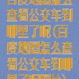 百度地图怎么查看公交车到哪里了呢(百度地图怎么查看公交车到哪里了呢图片)