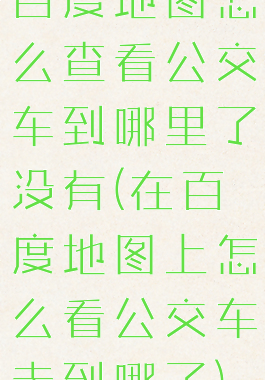 百度地图怎么查看公交车到哪里了没有(在百度地图上怎么看公交车走到哪了)