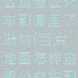 百度地图怎么查看公交车到哪里了没有(百度地图怎样查看公交车到哪了)