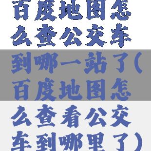 百度地图怎么查公交车到哪一站了(百度地图怎么查看公交车到哪里了)