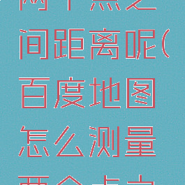 百度地图怎么测量两个点之间距离呢(百度地图怎么测量两个点之间直线距离)