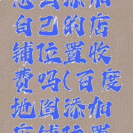 百度地图怎么添加自己的店铺位置收费吗(百度地图添加店铺位置要钱吗)