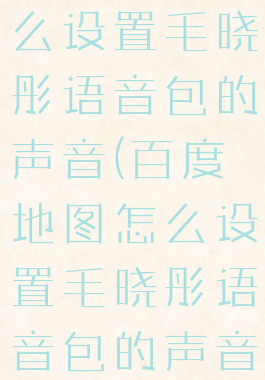 百度地图怎么设置毛晓彤语音包的声音(百度地图怎么设置毛晓彤语音包的声音)