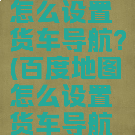 百度地图怎么设置货车导航?(百度地图怎么设置货车导航模式)