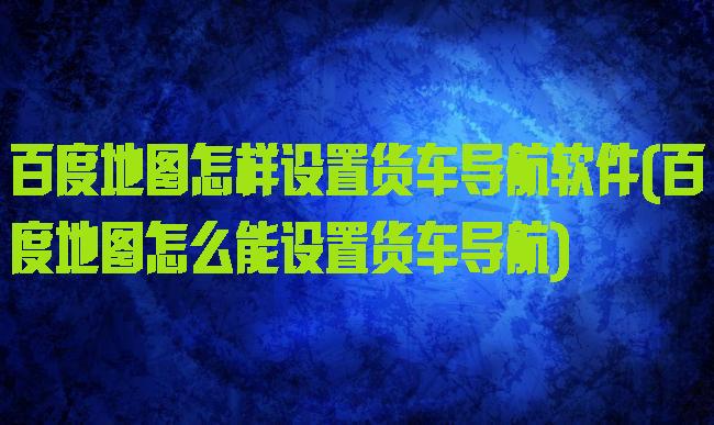百度地图怎样设置货车导航软件(百度地图怎么能设置货车导航)