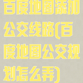 百度地图添加公交线路(百度地图公交规划怎么弄)