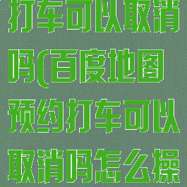 百度地图预约打车可以取消吗(百度地图预约打车可以取消吗怎么操作)