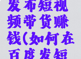 百度怎么发布短视频带货赚钱(如何在百度发短视频赚钱)