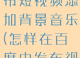 百度怎么发布短视频添加背景音乐(怎样在百度中发布视频)