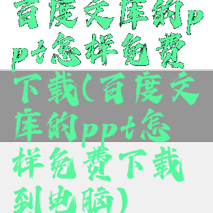 百度文库的ppt怎样免费下载(百度文库的ppt怎样免费下载到电脑)