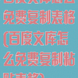百度文库怎么免费复制表格(百度文库怎么免费复制粘贴表格)