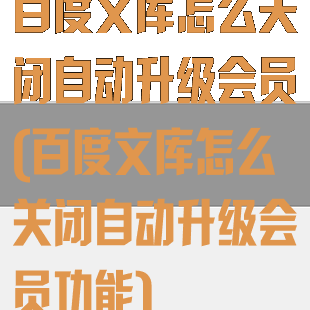 百度文库怎么关闭自动升级会员(百度文库怎么关闭自动升级会员功能)