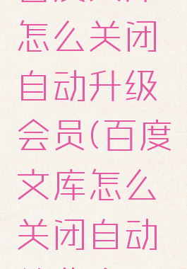 百度文库怎么关闭自动升级会员(百度文库怎么关闭自动续费会员)