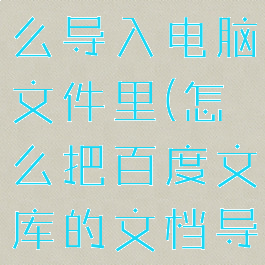 百度文库怎么导入电脑文件里(怎么把百度文库的文档导出来)