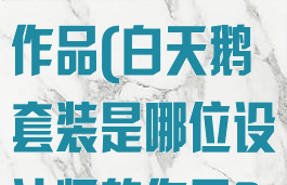 白天鹅套装是哪位设计师的作品(白天鹅套装是哪位设计师的作品?奇渊馈)