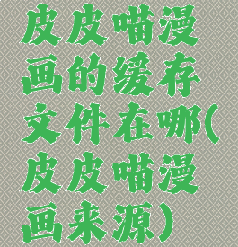 皮皮喵漫画的缓存文件在哪(皮皮喵漫画来源)