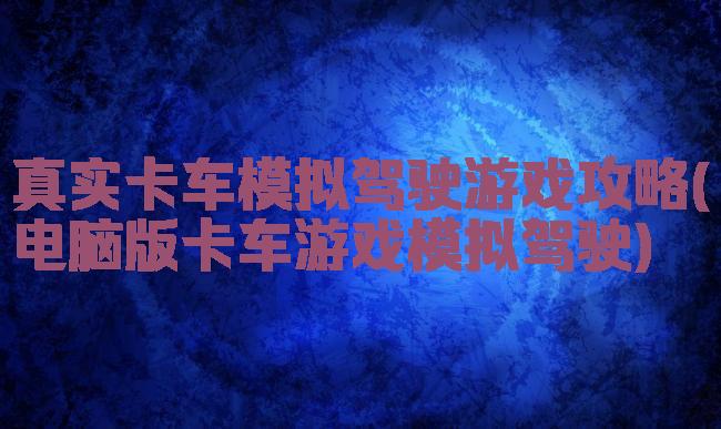 真实卡车模拟驾驶游戏攻略(电脑版卡车游戏模拟驾驶)