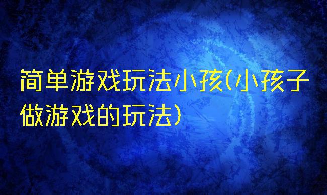 简单游戏玩法小孩(小孩子做游戏的玩法)