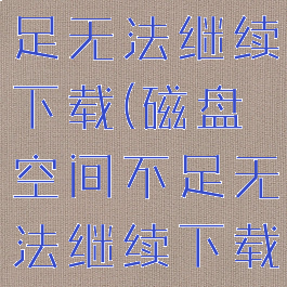 磁盘空间不足无法继续下载(磁盘空间不足无法继续下载文件)