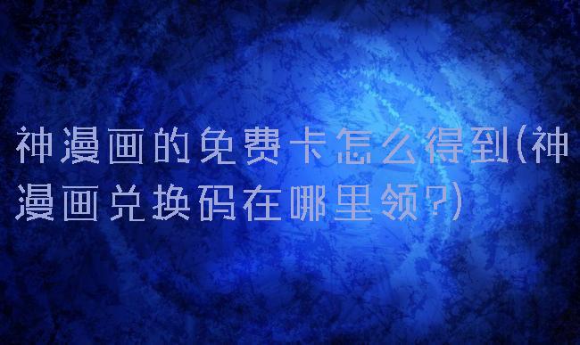 神漫画的免费卡怎么得到(神漫画兑换码在哪里领?)