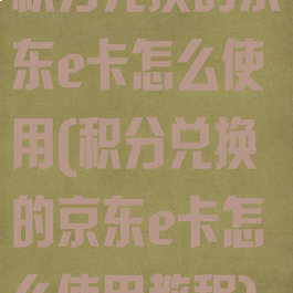 积分兑换的京东e卡怎么使用(积分兑换的京东e卡怎么使用教程)