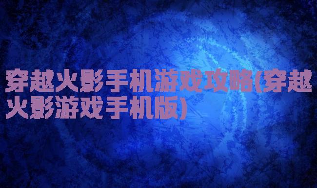 穿越火影手机游戏攻略(穿越火影游戏手机版)