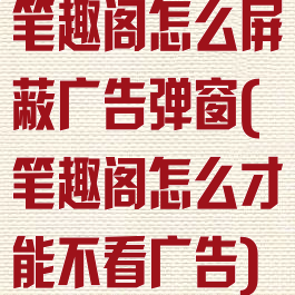 笔趣阁怎么屏蔽广告弹窗(笔趣阁怎么才能不看广告)