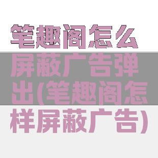 笔趣阁怎么屏蔽广告弹出(笔趣阁怎样屏蔽广告)